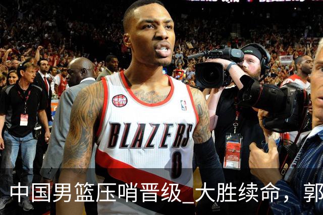 中国男篮压哨晋级 大胜续命，郭士强不会下课 但挑战才刚刚开始！